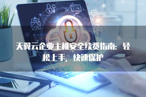 天翼云企业主机安全续费指南:轻松上手,快速保护