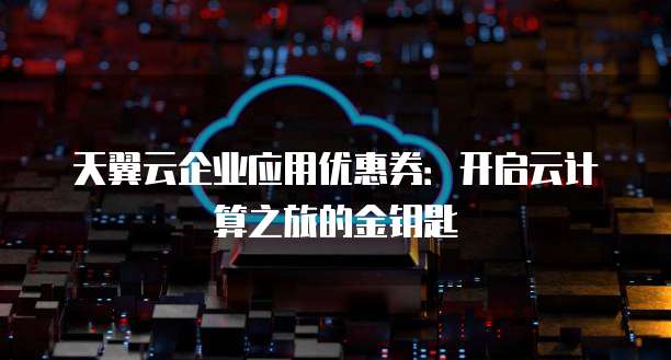 天翼云企业应用优惠券:开启云计算之旅的金钥匙