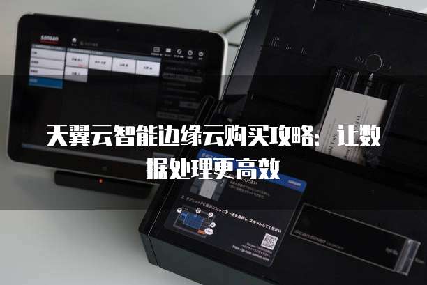 天翼云智能边缘云购买攻略:让数据处理更高效