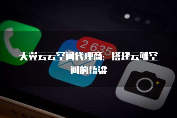 天翼云云空间代理商:搭建云端空间的桥梁