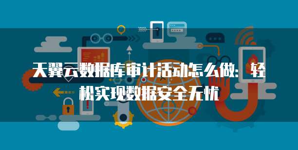 天翼云数据库审计活动怎么做:轻松实现数据安全无忧