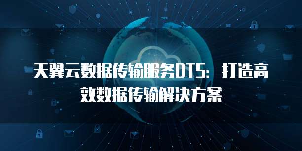 天翼云数据传输服务DTS：打造高效数据传输解决方案