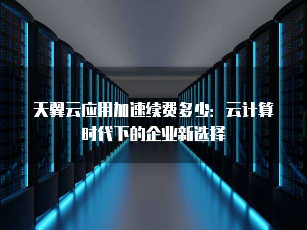 天翼云应用加速续费多少：云计算时代下的企业新选择