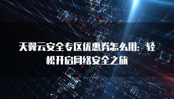 天翼云安全专区优惠券怎么用:轻松开启网络安全之旅