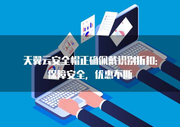 天翼云安全帽正确佩戴识别折扣：保障安全，优惠不断