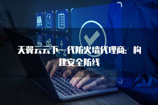 天翼云云下一代防火墙代理商:构建安全防线