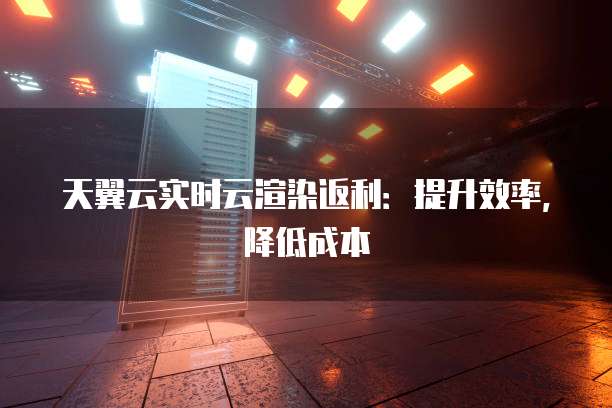 天翼云实时云渲染返利:提升效率,降低成本