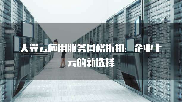 天翼云应用服务网格折扣:企业上云的新选择
