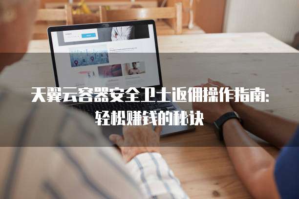 天翼云容器安全卫士返佣操作指南:轻松赚钱的秘诀