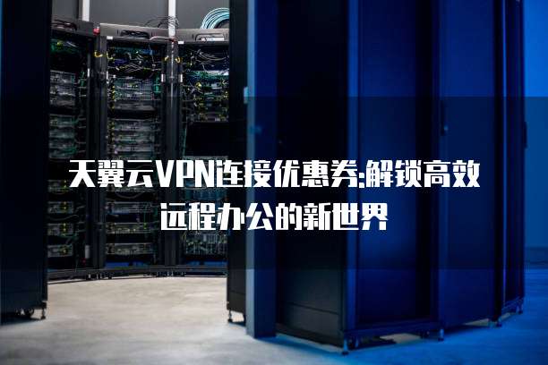 天翼云VPN连接优惠券:解锁高效远程办公的新世界