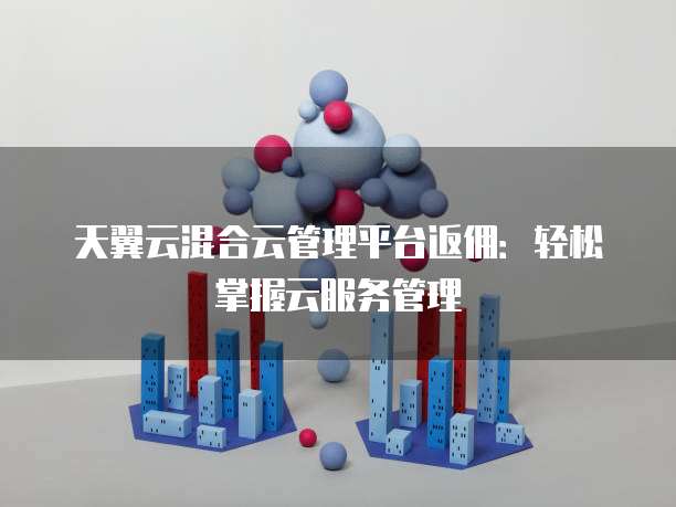天翼云混合云管理平台返佣:轻松掌握云服务管理