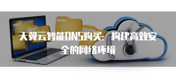 天翼云智能DNS购买:构建高效安全的网络环境