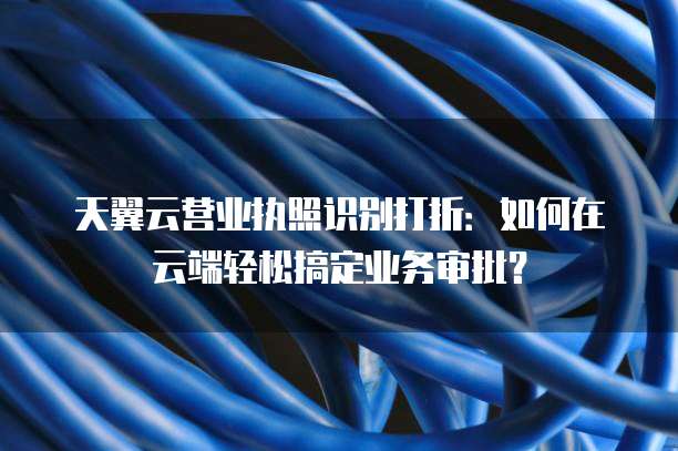 天翼云营业执照识别打折:如何在云端轻松搞定业务审批?