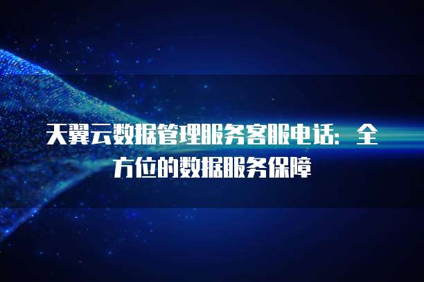 天翼云数据管理服务客服电话:全方位的数据服务保障
