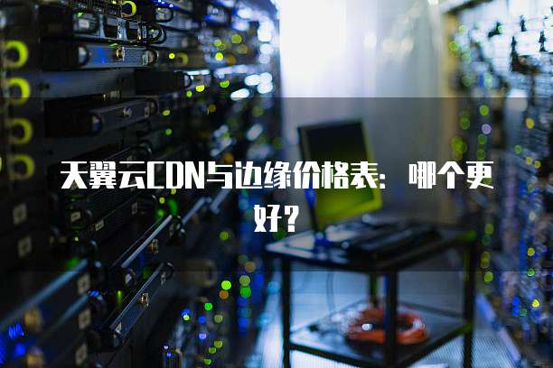 天翼云CDN与边缘价格表:哪个更好?