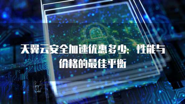 天翼云安全加速优惠多少:性能与价格的最佳平衡