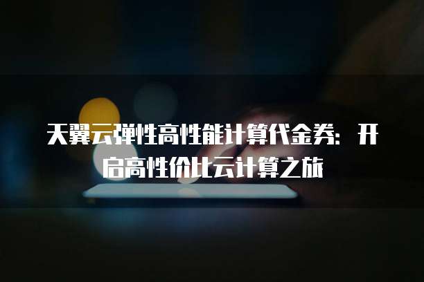 天翼云弹性高性能计算代金券：开启高性价比云计算之旅