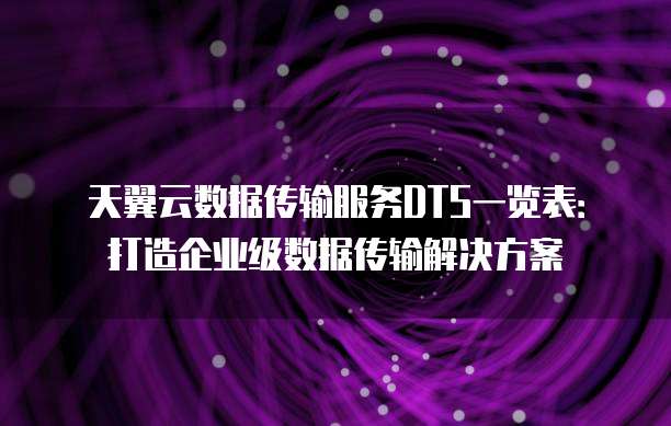 天翼云数据传输服务DTS一览表:打造企业级数据传输解决方案