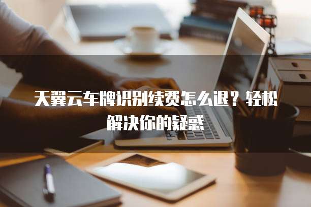 天翼云车牌识别续费怎么退?轻松解决你的疑惑