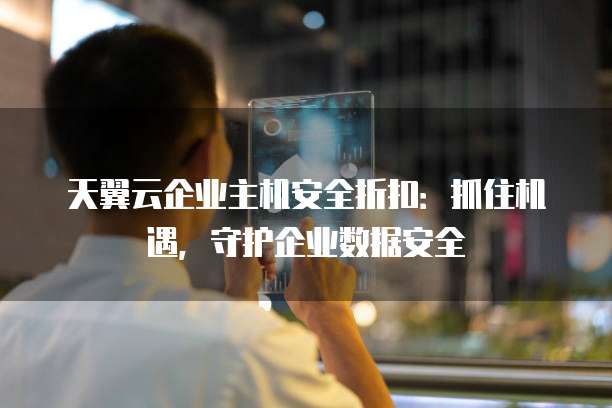 天翼云企业主机安全折扣:抓住机遇,守护企业数据安全