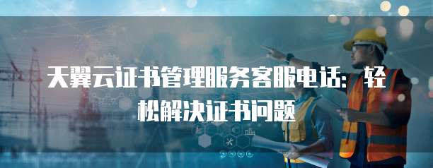 天翼云证书管理服务客服电话:轻松解决证书问题