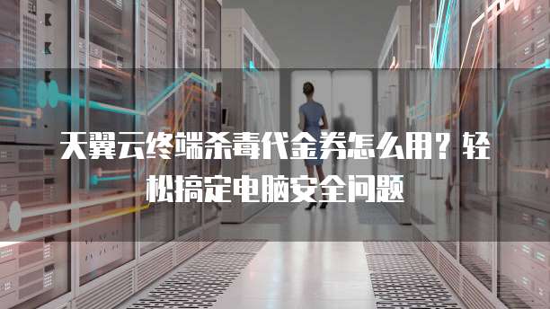 天翼云终端杀毒代金券怎么用?轻松搞定电脑安全问题