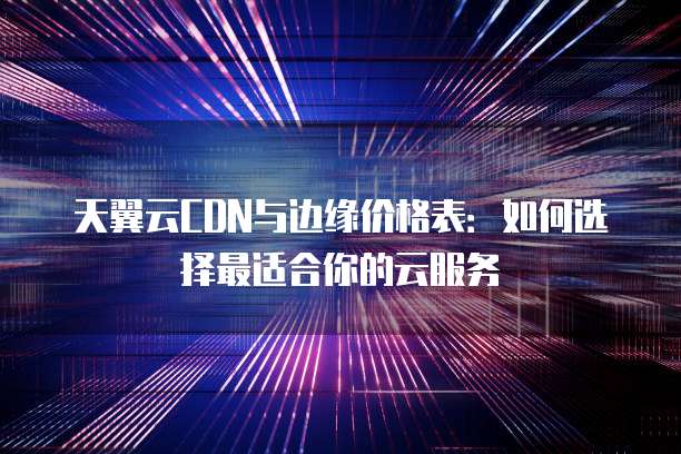 天翼云CDN与边缘价格表：如何选择最适合你的云服务