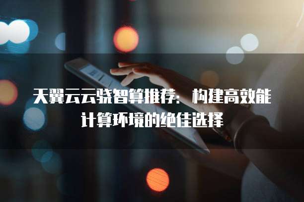 天翼云云骁智算推荐:构建高效能计算环境的绝佳选择