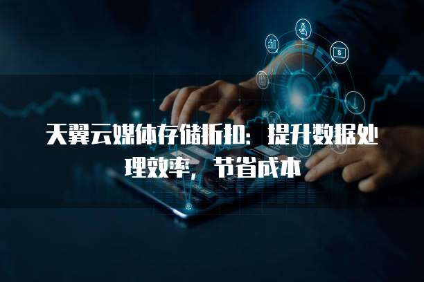 天翼云媒体存储折扣:提升数据处理效率,节省成本