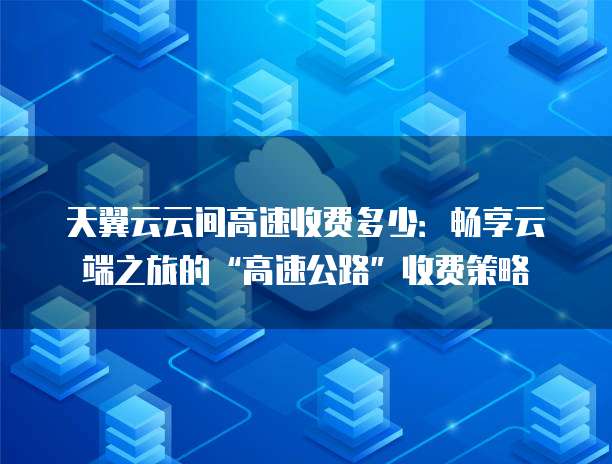天翼云云间高速收费多少:畅享云端之旅的“高速公路”收费策略