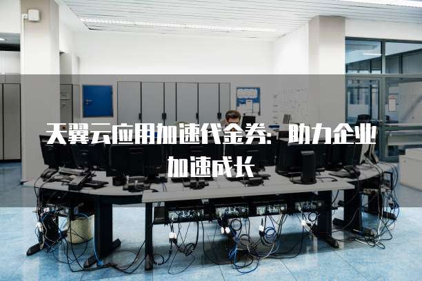 天翼云应用加速代金券:助力企业加速成长