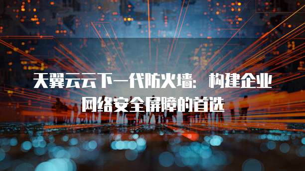 天翼云云下一代防火墙:构建企业网络安全屏障的首选