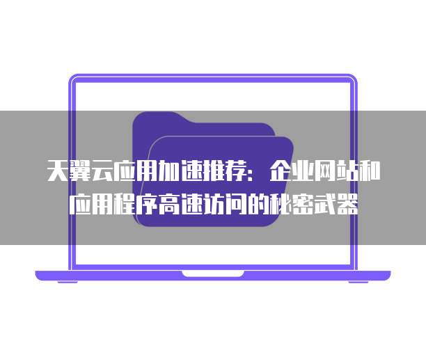 天翼云应用加速推荐:企业网站和应用程序高速访问的秘密武器