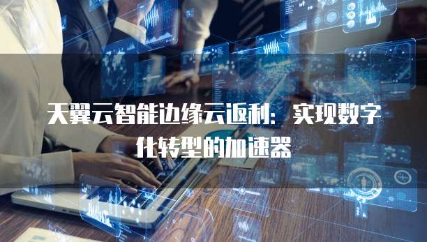天翼云智能边缘云返利:实现数字化转型的加速器