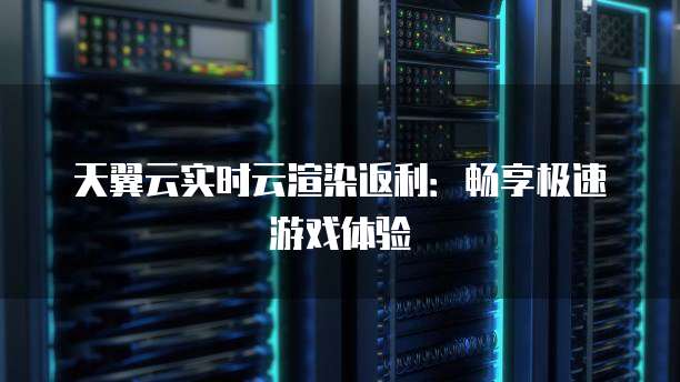 天翼云实时云渲染返利:畅享极速游戏体验