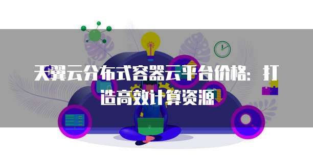 天翼云分布式容器云平台价格:打造高效计算资源