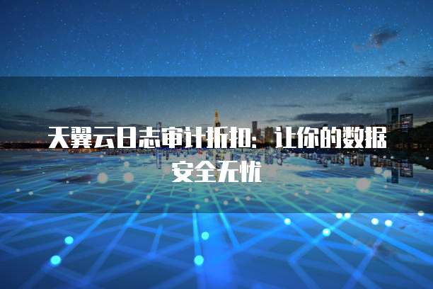 天翼云日志审计折扣：让你的数据安全无忧