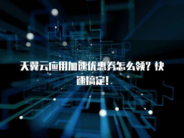 天翼云应用加速优惠券怎么领?快速搞定!