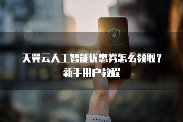 天翼云人工智能优惠券怎么领取？新手用户教程