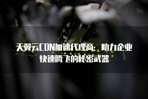 天翼云CDN加速代理商:助力企业快速腾飞的秘密武器