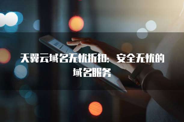 天翼云域名无忧折扣:安全无忧的域名服务