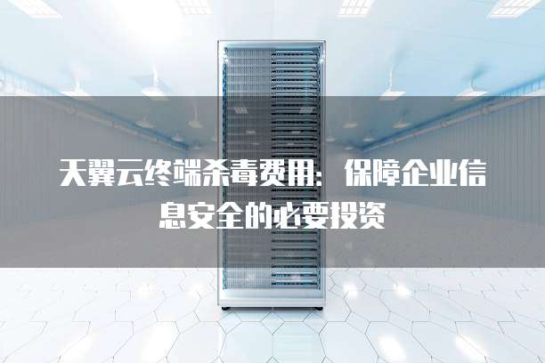 天翼云终端杀毒费用:保障企业信息安全的必要投资