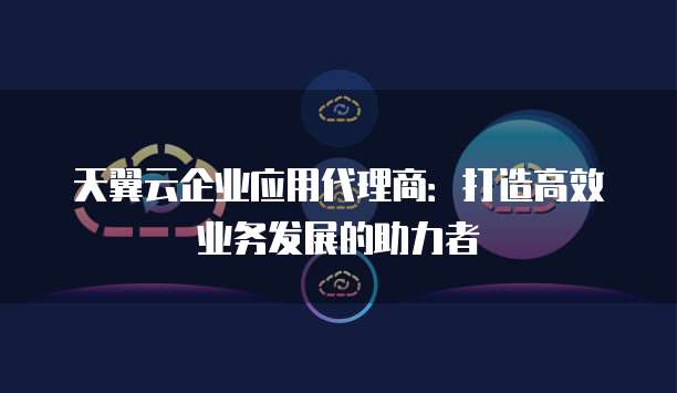 天翼云企业应用代理商:打造高效业务发展的助力者