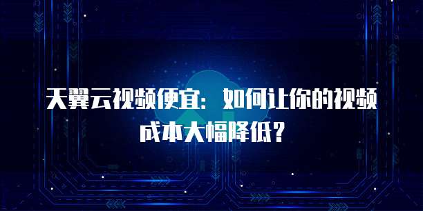 天翼云视频便宜:如何让你的视频成本大幅降低?