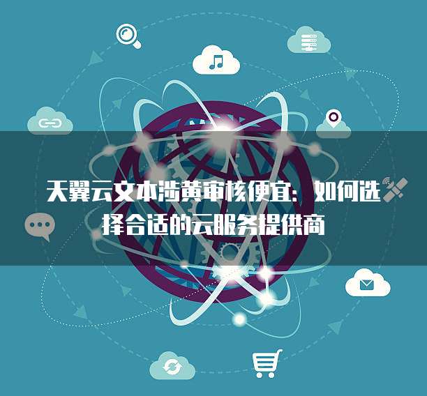 天翼云文本涉黄审核便宜:如何选择合适的云服务提供商
