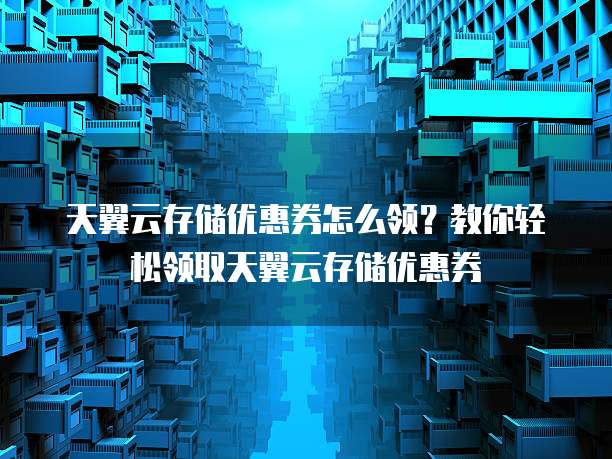 天翼云存储优惠券怎么领?教你轻松领取天翼云存储优惠券