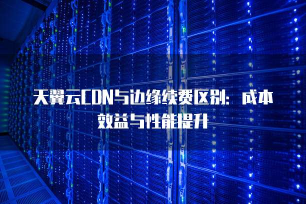 天翼云CDN与边缘续费区别:成本效益与性能提升