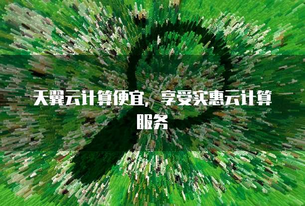 天翼云计算便宜,享受实惠云计算服务