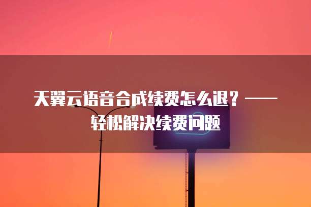 天翼云语音合成续费怎么退?——轻松解决续费问题