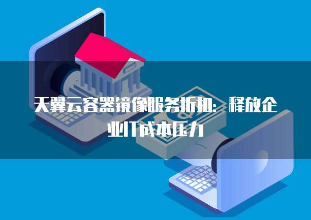 天翼云容器镜像服务折扣:释放企业IT成本压力